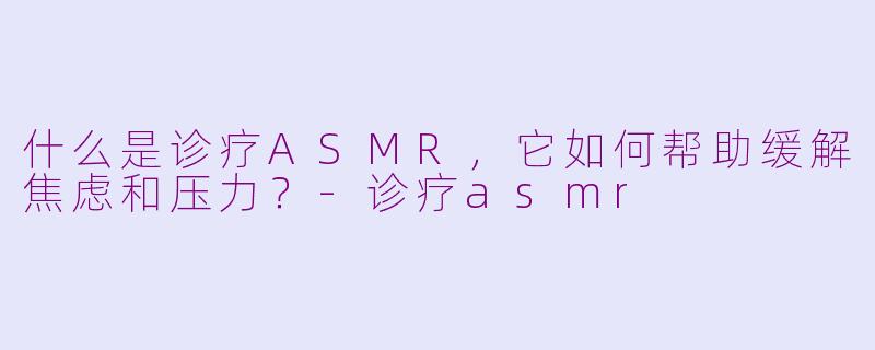 什么是诊疗ASMR，它如何帮助缓解焦虑和压力？-诊疗asmr