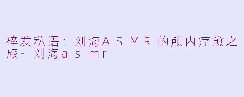 碎发私语：刘海ASMR的颅内疗愈之旅-刘海asmr