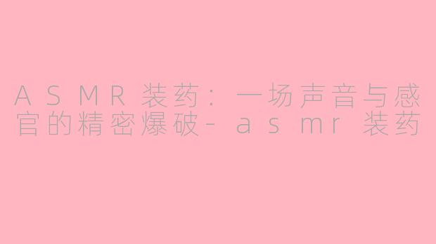 ASMR装药：一场声音与感官的精密爆破-asmr装药