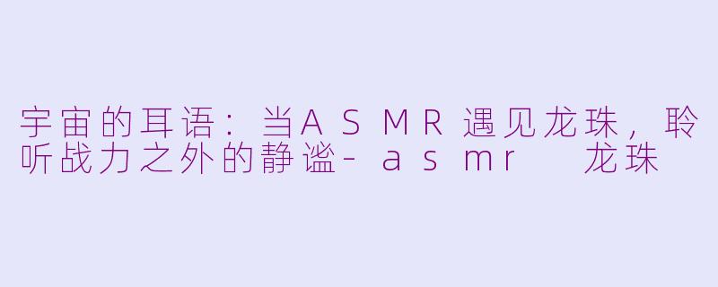 宇宙的耳语：当ASMR遇见龙珠，聆听战力之外的静谧-asmr 龙珠