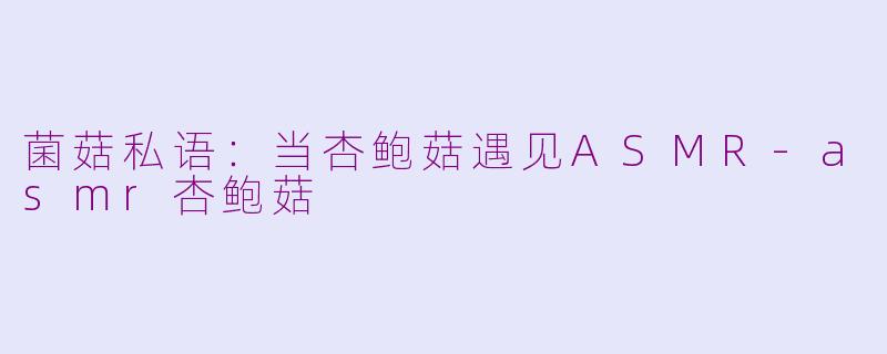 菌菇私语:当杏鲍菇遇见ASMR-asmr杏鲍菇