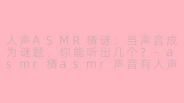 人声ASMR猜谜：当声音成为谜题，你能听出几个？-asmr猜asmr声音有人声