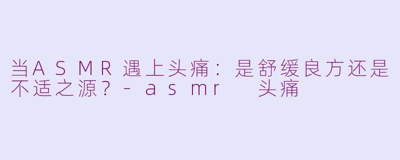 当ASMR遇上头痛：是舒缓良方还是不适之源？-asmr 头痛