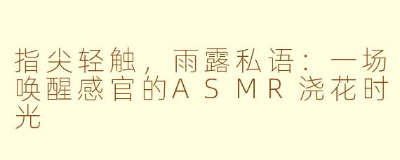指尖轻触，雨露私语：一场唤醒感官的ASMR浇花时光
