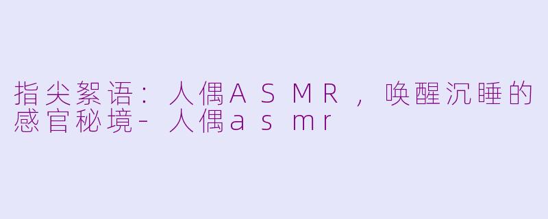 指尖絮语：人偶ASMR，唤醒沉睡的感官秘境-人偶asmr