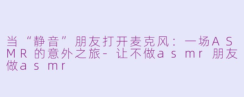当“静音”朋友打开麦克风：一场ASMR的意外之旅-让不做asmr朋友做asmr