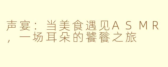 声宴：当美食遇见ASMR，一场耳朵的饕餮之旅
