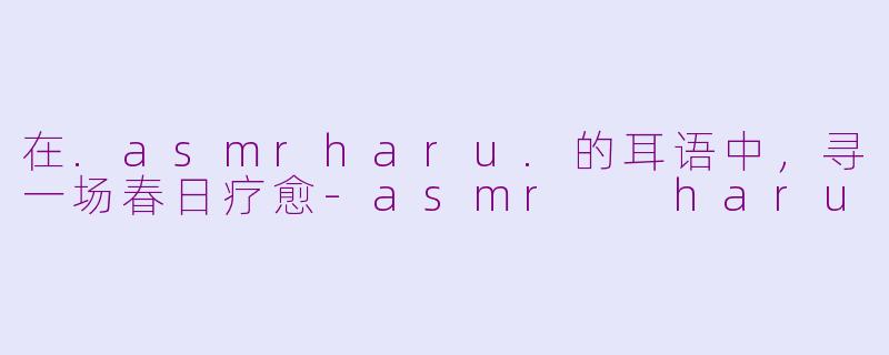 在.asmrharu.的耳语中，寻一场春日疗愈-asmr  haru