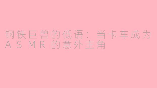 钢铁巨兽的低语：当卡车成为ASMR的意外主角