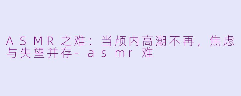 ASMR之难：当颅内高潮不再，焦虑与失望并存-asmr难