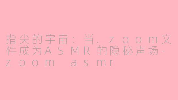 指尖的宇宙：当.zoom文件成为ASMR的隐秘声场-zoom asmr