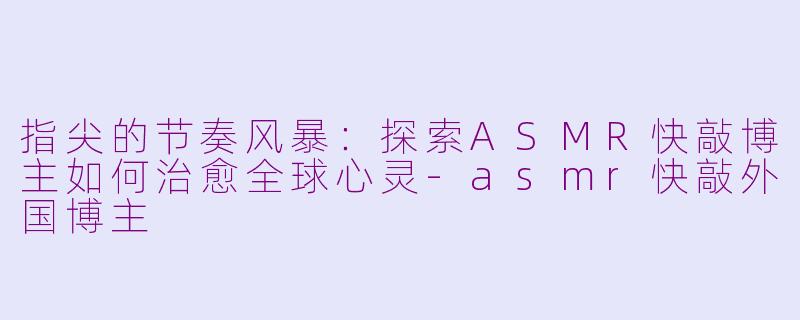 指尖的节奏风暴:探索ASMR快敲博主如何治愈全球心灵-asmr快敲外国博主