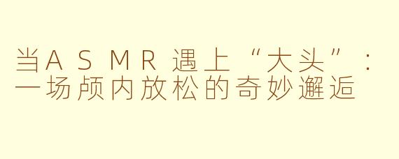 当ASMR遇上“大头”:一场颅内放松的奇妙邂逅