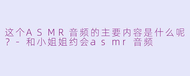 这个ASMR音频的主要内容是什么呢？-和小姐姐约会asmr音频