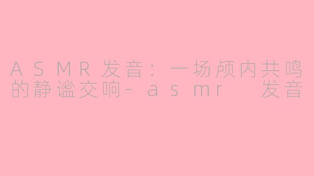 ASMR发音:一场颅内共鸣的静谧交响-asmr 发音