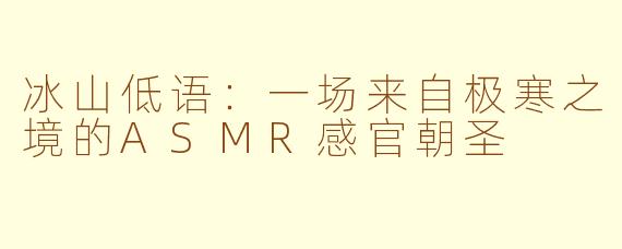 冰山低语：一场来自极寒之境的ASMR感官朝圣