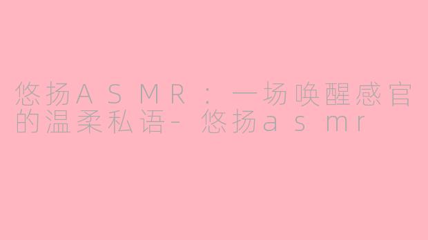悠扬ASMR：一场唤醒感官的温柔私语-悠扬asmr