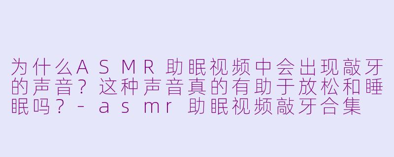 为什么ASMR助眠视频中会出现敲牙的声音?这种声音真的有助于放松和睡眠吗?-asmr助眠视频敲牙合集