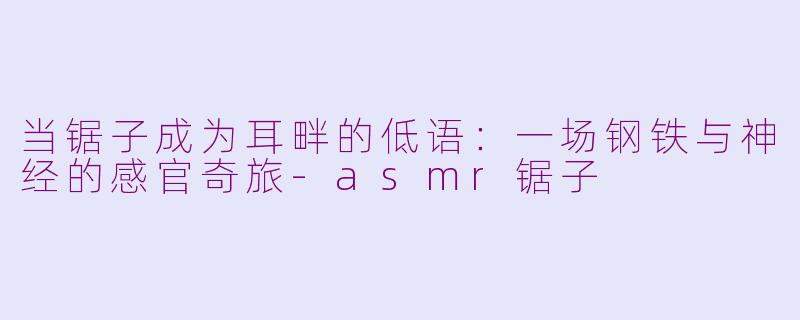当锯子成为耳畔的低语:一场钢铁与神经的感官奇旅-asmr锯子
