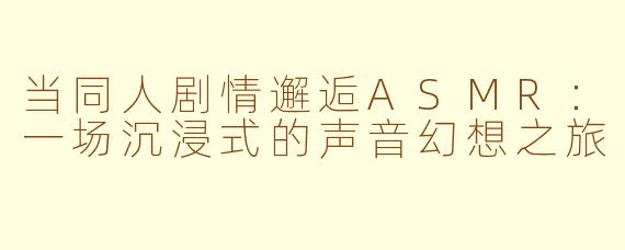当同人剧情邂逅ASMR：一场沉浸式的声音幻想之旅