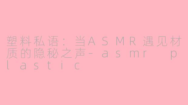 塑料私语：当ASMR遇见材质的隐秘之声-asmr plastic