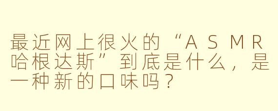 最近网上很火的“ASMR哈根达斯”到底是什么，是一种新的口味吗？