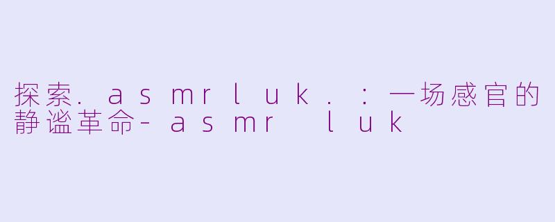 探索.asmrluk.：一场感官的静谧革命-asmr luk
