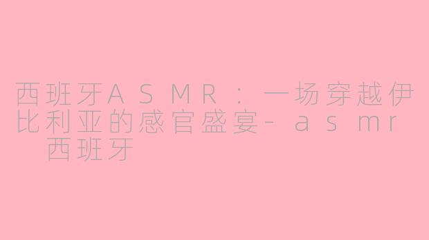 西班牙ASMR：一场穿越伊比利亚的感官盛宴-asmr 西班牙