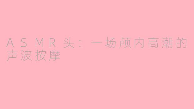 ASMR头:一场颅内高潮的声波按摩