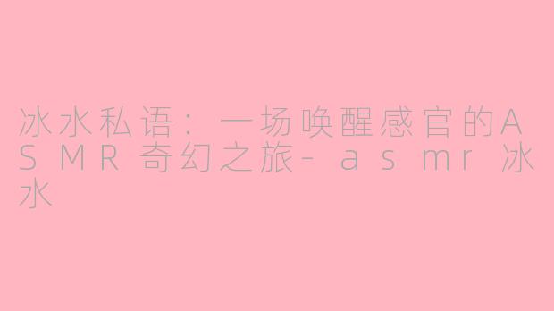 冰水私语：一场唤醒感官的ASMR奇幻之旅-asmr冰水