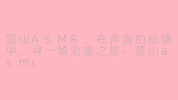 营山ASMR：在声音的秘境中，寻一场治愈之旅-营山asmr