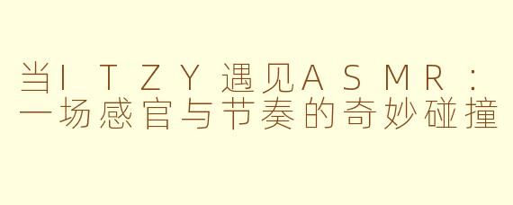 当ITZY遇见ASMR:一场感官与节奏的奇妙碰撞