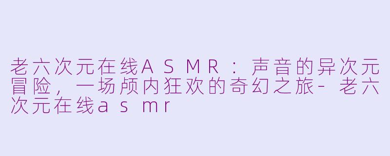 老六次元在线ASMR：声音的异次元冒险，一场颅内狂欢的奇幻之旅-老六次元在线asmr