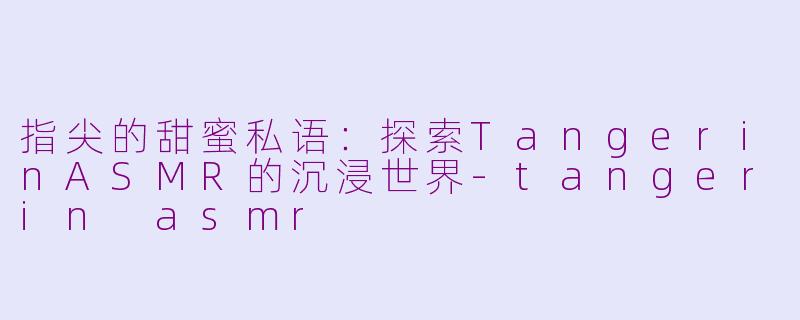 指尖的甜蜜私语：探索TangerinASMR的沉浸世界-tangerin asmr