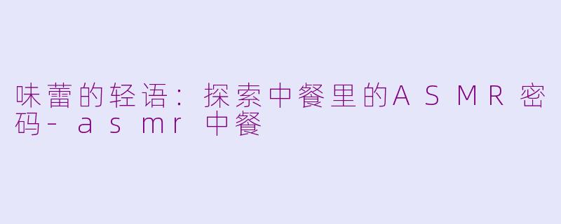 味蕾的轻语：探索中餐里的ASMR密码-asmr中餐