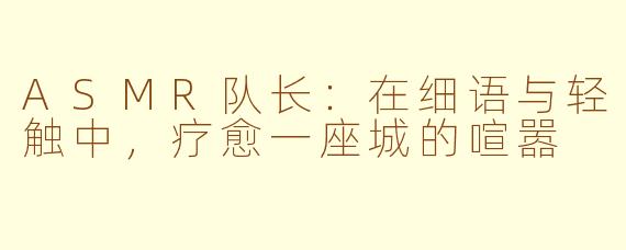 ASMR队长：在细语与轻触中，疗愈一座城的喧嚣