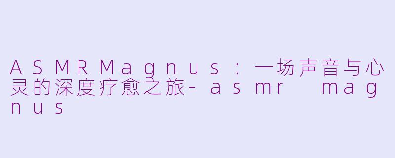 ASMRMagnus:一场声音与心灵的深度疗愈之旅-asmr magnus