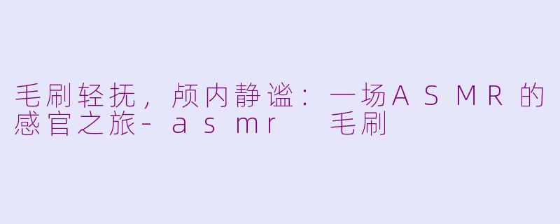 毛刷轻抚,颅内静谧:一场ASMR的感官之旅-asmr 毛刷