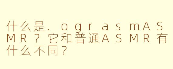 什么是.ograsmASMR？它和普通ASMR有什么不同？