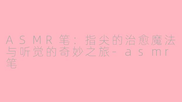 ASMR笔：指尖的治愈魔法与听觉的奇妙之旅-asmr笔