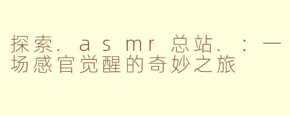 探索.asmr总站.:一场感官觉醒的奇妙之旅