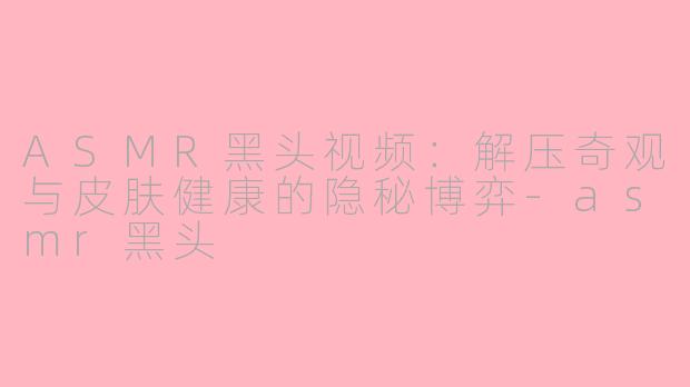 ASMR黑头视频：解压奇观与皮肤健康的隐秘博弈-asmr黑头