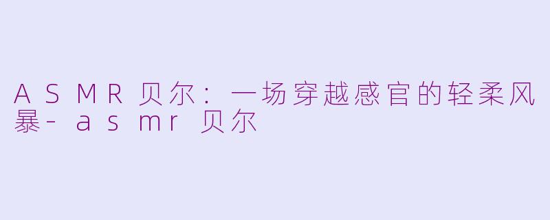 ASMR贝尔：一场穿越感官的轻柔风暴-asmr贝尔