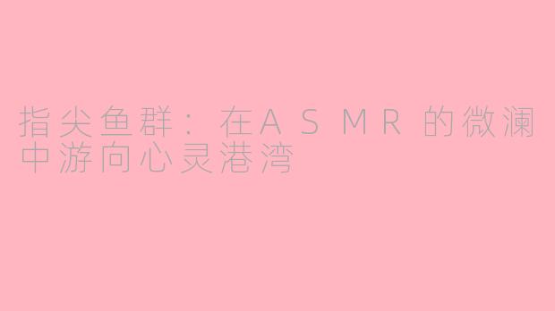 指尖鱼群：在ASMR的微澜中游向心灵港湾