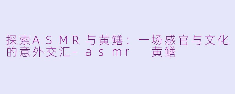 探索ASMR与黄鳝:一场感官与文化的意外交汇-asmr 黄鳝