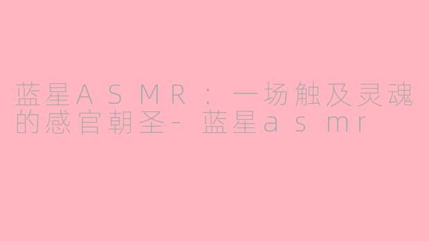 蓝星ASMR：一场触及灵魂的感官朝圣-蓝星asmr
