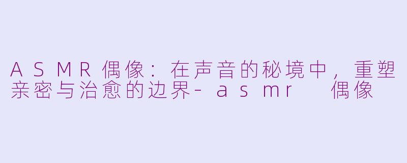 ASMR偶像:在声音的秘境中,重塑亲密与治愈的边界