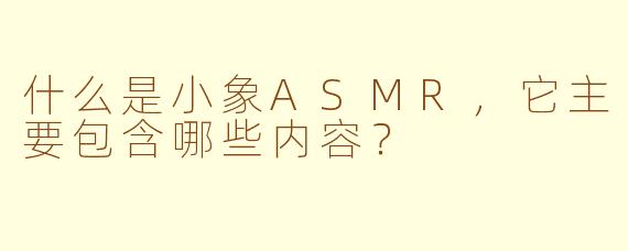 什么是小象ASMR,它主要包含哪些内容?