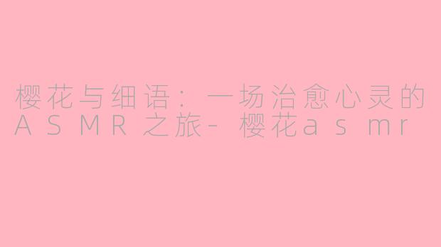 樱花与细语：一场治愈心灵的ASMR之旅-樱花asmr