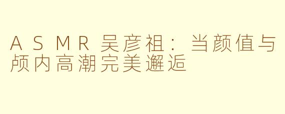 ASMR吴彦祖：当颜值与颅内高潮完美邂逅